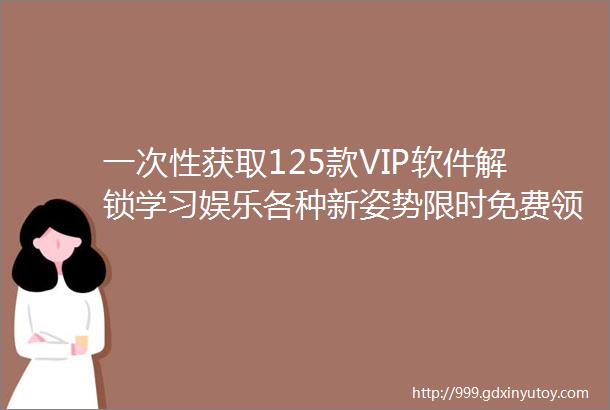 一次性获取125款VIP软件解锁学习娱乐各种新姿势限时免费领取