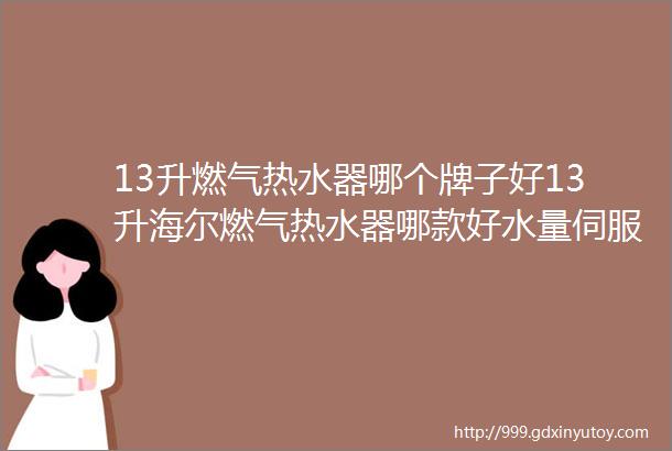 13升燃气热水器哪个牌子好13升海尔燃气热水器哪款好水量伺服零冷水13升海尔燃气热水器