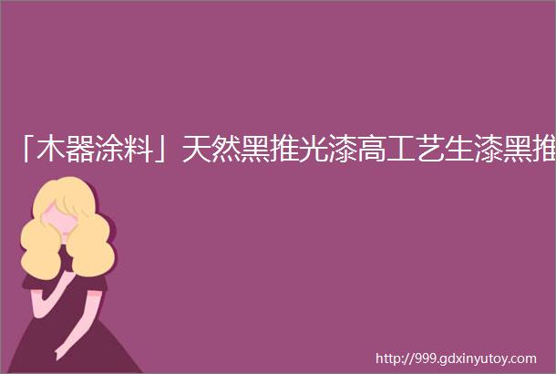 「木器涂料」天然黑推光漆高工艺生漆黑推