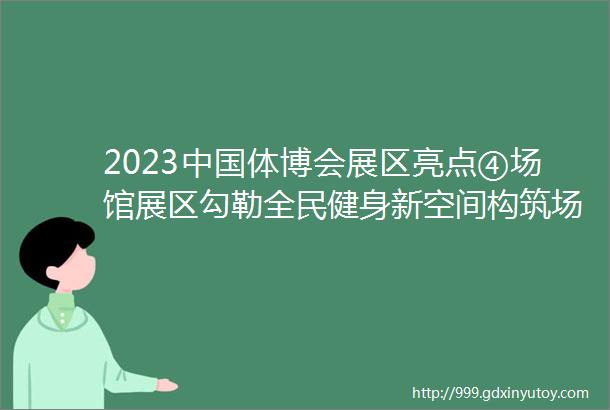 2023中国体博会展区亮点④场馆展区勾勒全民健身新空间构筑场地设施新蓝海