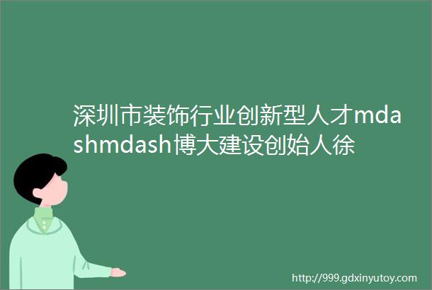 深圳市装饰行业创新型人才mdashmdash博大建设创始人徐凯宏