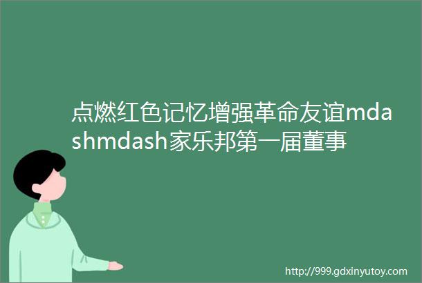 点燃红色记忆增强革命友谊mdashmdash家乐邦第一届董事会成员重走革命之路