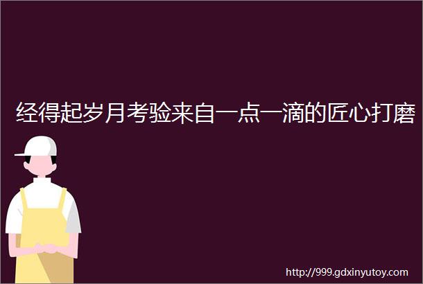 经得起岁月考验来自一点一滴的匠心打磨