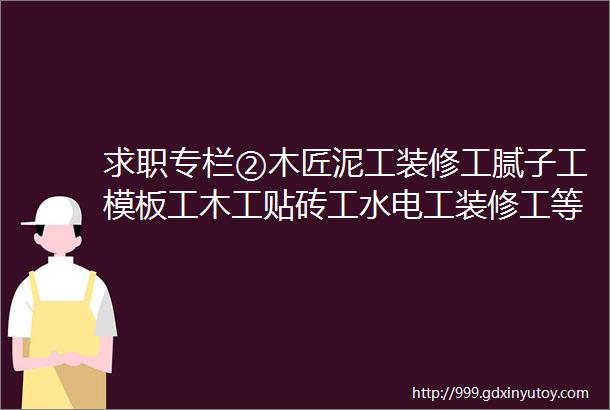 求职专栏②木匠泥工装修工腻子工模板工木工贴砖工水电工装修工等等