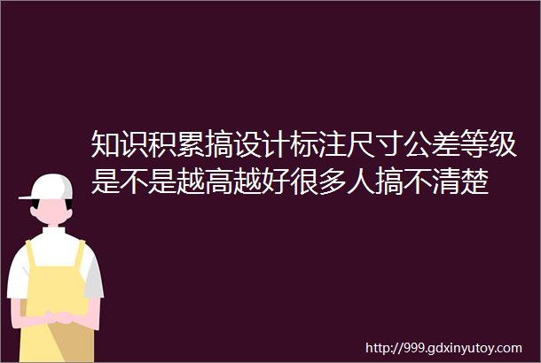 知识积累搞设计标注尺寸公差等级是不是越高越好很多人搞不清楚