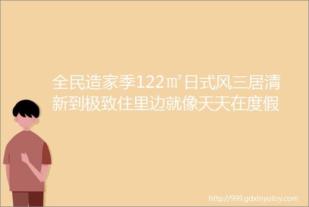 全民造家季122㎡日式风三居清新到极致住里边就像天天在度假