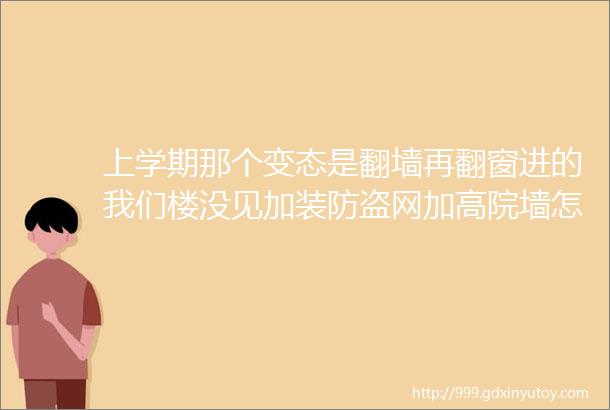 上学期那个变态是翻墙再翻窗进的我们楼没见加装防盗网加高院墙怎么反倒是挂锁链关校门了呢