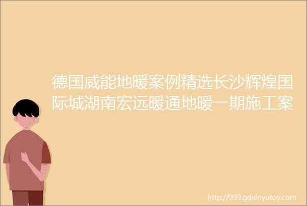 德国威能地暖案例精选长沙辉煌国际城湖南宏远暖通地暖一期施工案例展示