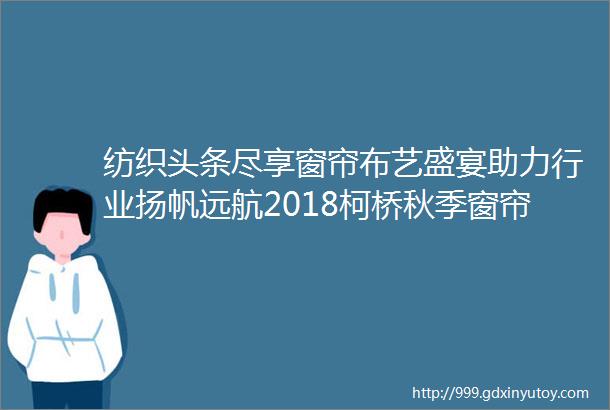 纺织头条尽享窗帘布艺盛宴助力行业扬帆远航2018柯桥秋季窗帘布艺展隆重开幕