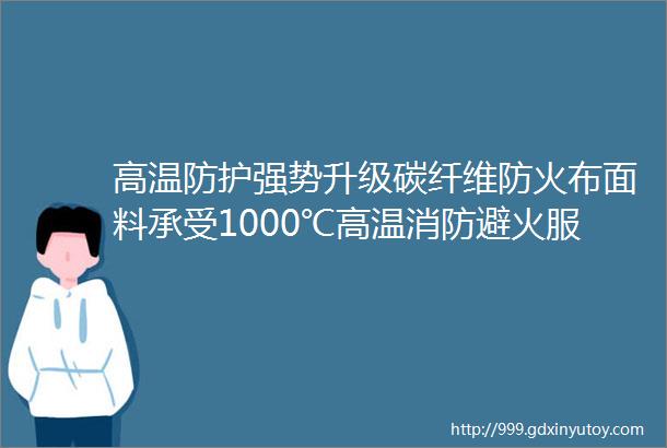 高温防护强势升级碳纤维防火布面料承受1000℃高温消防避火服仍是避不开的存在