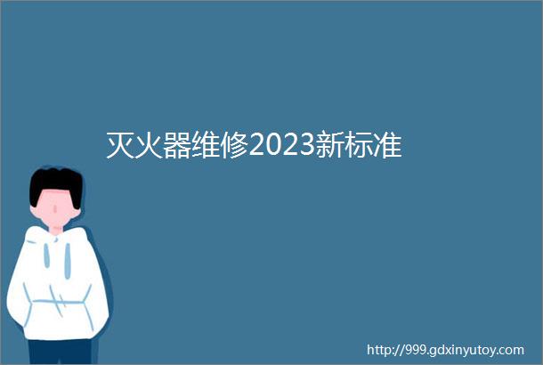 灭火器维修2023新标准