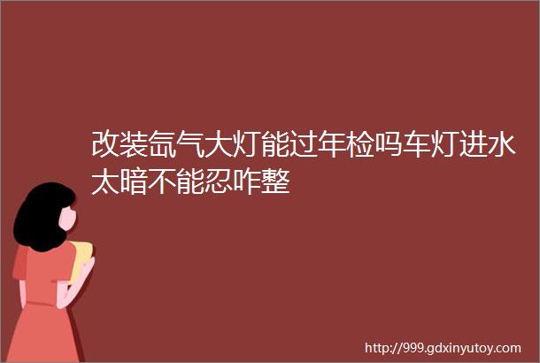 改装氙气大灯能过年检吗车灯进水太暗不能忍咋整