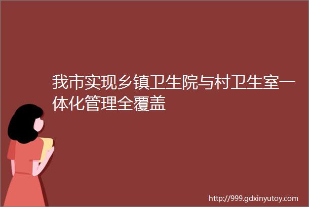 我市实现乡镇卫生院与村卫生室一体化管理全覆盖