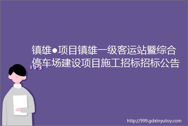 镇雄●项目镇雄一级客运站暨综合停车场建设项目施工招标招标公告