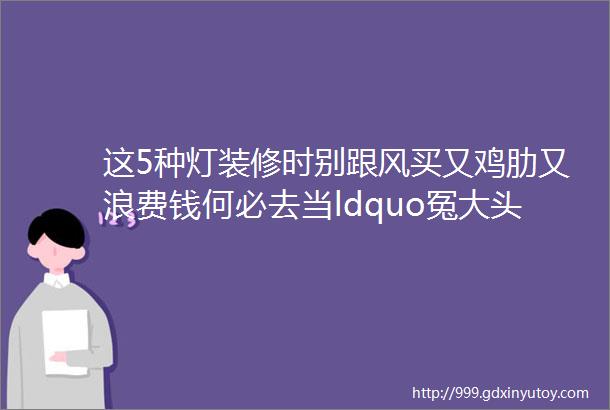 这5种灯装修时别跟风买又鸡肋又浪费钱何必去当ldquo冤大头rdquo