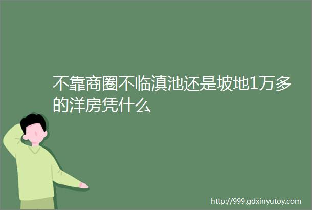 不靠商圈不临滇池还是坡地1万多的洋房凭什么