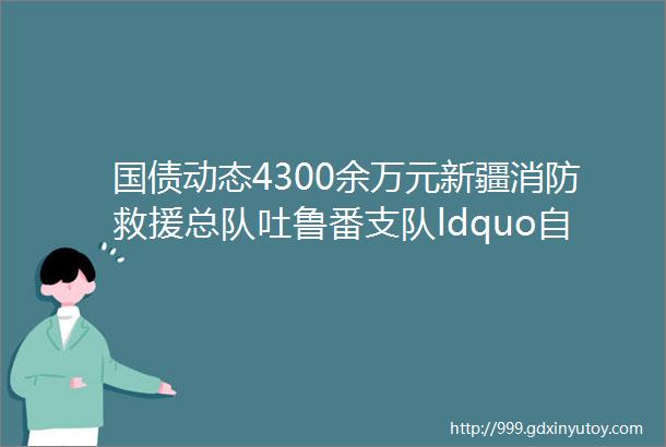 国债动态4300余万元新疆消防救援总队吐鲁番支队ldquo自然灾害应急能力提升工程rdquo装备配备项目发布三个公开招标公告