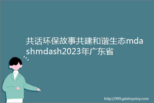 共话环保故事共建和谐生态mdashmdash2023年广东省ldquo我是生态环境讲解员rdquo优秀剧本获奖名单公布