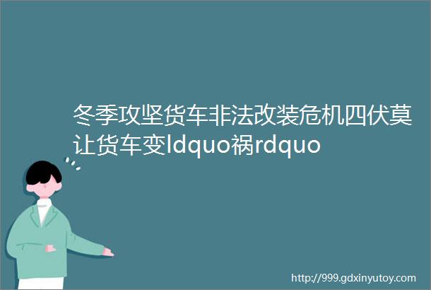 冬季攻坚货车非法改装危机四伏莫让货车变ldquo祸rdquo车